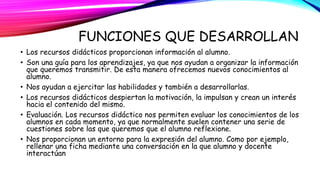 FUNCIONES QUE DESARROLLAN 
• Los recursos didácticos proporcionan información al alumno. 
• Son una guía para los aprendizajes, ya que nos ayudan a organizar la información 
que queremos transmitir. De esta manera ofrecemos nuevos conocimientos al 
alumno. 
• Nos ayudan a ejercitar las habilidades y también a desarrollarlas. 
• Los recursos didácticos despiertan la motivación, la impulsan y crean un interés 
hacia el contenido del mismo. 
• Evaluación. Los recursos didáctico nos permiten evaluar los conocimientos de los 
alumnos en cada momento, ya que normalmente suelen contener una serie de 
cuestiones sobre las que queremos que el alumno reflexione. 
• Nos proporcionan un entorno para la expresión del alumno. Como por ejemplo, 
rellenar una ficha mediante una conversación en la que alumno y docente 
interactúan 
 