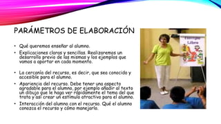 PARÁMETROS DE ELABORACIÓN 
• Qué queremos enseñar al alumno. 
• Explicaciones claras y sencillas. Realizaremos un 
desarrollo previo de las mismas y los ejemplos que 
vamos a aportar en cada momento. 
• La cercanía del recurso, es decir, que sea conocido y 
accesible para el alumno. 
• Apariencia del recurso. Debe tener una aspecto 
agradable para el alumno, por ejemplo añadir al texto 
un dibujo que le haga ver rápidamente el tema del que 
trata y así crear un estímulo atractivo para el alumno. 
• Interacción del alumno con el recurso. Qué el alumno 
conozca el recurso y cómo manejarlo. 
 