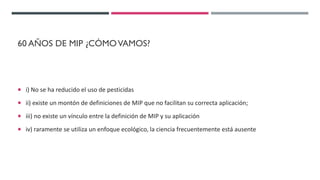 60 AÑOS DE MIP ¿CÓMOVAMOS?
 i) No se ha reducido el uso de pesticidas
 ii) existe un montón de definiciones de MIP que no facilitan su correcta aplicación;
 iii) no existe un vínculo entre la definición de MIP y su aplicación
 iv) raramente se utiliza un enfoque ecológico, la ciencia frecuentemente está ausente
 