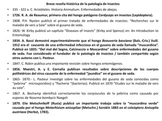 Breve reseña histórica de la patología de insectos
• 335 - 322 a. C. Aristóteles. Historia Animalium. Enfermedades de abejas.
• 1726. R. A. de Reaumur, primera cita del hongo patógeno Cordyceps en insectos (Lepidoptera).
• 1808. P.H. Nysten publicó el primer tratado de enfermedades de insectos: “Recherches sur le
maladie de vers a Soie” sobre el gusano de seda.
• 1826: W. Kirby publicó un capítulo “Diseases of Insects” (Kirby and Spence) en: An Introduction to
Entomology.
• 1834. A. Bassi demostró experimentalmente que el hongo Beauveria bassiana (Bals.-Criv.) Vuill.
1912 era el causante de una enfermedad infecciosa en el gusano de seda llamada “muscardina”.
Publicó en 1835: “Del mal del Segno, Calcinaccio o Moscardino” sobre enfermedades del gusano
de seda. Fue considerado el fundador de la patología de insectos / también compartido según
otros autores con L. Pasteur.
• 1847. C. Robin publica una importante revisión sobre hongos entomógenos.
• 1856. Maestri, A. y E. Cornalia publican resultados sobre descripciones de los cuerpos
polihédricos del virus causante de la enfermedad “jaundice” en el gusano de seda.
• 1865- 1870.- L. Pasteur investigó sobre las enfermedades del gusano de seda conocidas como
“pebrina” microsporidios) y “flacherie “(bacterias). Publicó en 1870 “Etudes sur le maladie de vers
au soie”.
• 1867. A. Bechamp identificó correctamente los corpúsculos de la pebrina como causada por
esporos de Nosema bombycis Naegeli
• 1879. Elie Metschnikoff (Rusia) publicó un importante trabajo sobre la “muscardina verde”
causada por el hongo Metarhizium anisopliae (Metschn.) Sorokīn 1883 en el coleóptero Anisoplia
austriaca (Herbst, 1783).
 
