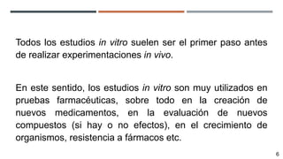 Todos los estudios in vitro suelen ser el primer paso antes
de realizar experimentaciones in vivo.
En este sentido, los estudios in vitro son muy utilizados en
pruebas farmacéuticas, sobre todo en la creación de
nuevos medicamentos, en la evaluación de nuevos
compuestos (si hay o no efectos), en el crecimiento de
organismos, resistencia a fármacos etc.
6
 