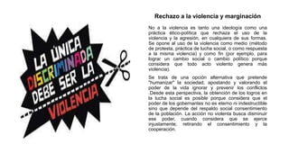 Rechazo a la violencia y marginación
No a la violencia es tanto una ideología como una
práctica ético-política que rechaza el uso de la
violencia y la agresión, en cualquiera de sus formas.
Se opone al uso de la violencia como medio (método
de protesta, práctica de lucha social, o como respuesta
a la misma violencia) y como fin (por ejemplo, para
lograr un cambio social o cambio político porque
considera que todo acto violento genera más
violencia).
Se trata de una opción alternativa que pretende
"humanizar" la sociedad, apostando y valorando el
poder de la vida ignorar y prevenir los conflictos
.Desde esta perspectiva, la obtención de los logros en
la lucha social es posible porque considera que el
poder de los gobernantes no es eterno ni indestructible
sino que depende del respaldo social consentimiento
de la población. La acción no violenta busca disminuir
ese poder, cuando considera que se ejerce
injustamente, retirando el consentimiento y la
cooperación.
 