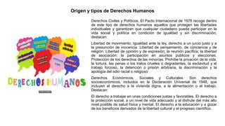 Origen y tipos de Derechos Humanos
Derechos Civiles y Políticos. El Pacto Internacional de 1976 recoge dentro
de este tipo de derechos humanos aquellos que protegen las libertades
individuales y garantizan que cualquier ciudadano pueda participar en la
vida social y política en condición de igualdad y sin discriminación,
destacan:
Libertad de movimiento. Igualdad ante la ley, derecho a un juicio justo y a
la presunción de inocencia. Libertad de pensamiento, de conciencia y de
religión. Libertad de opinión y de expresión; la reunión pacífica; la libertad
de asociación; la participación en asuntos públicos y elecciones.
Protección de los derechos de las minorías. Prohíbe la privación de la vida,
la tortura, las penas o los tratos crueles o degradantes, la esclavitud y el
trabajo forzoso, la detención o prisión arbitraria, la discriminación y la
apología del odio racial o religioso
Derechos Económicos, Sociales y Culturales. Son derechos
socioeconómicos, incluidos en la Declaración Universal de 1948, que
incluyen el derecho a la vivienda digna, a la alimentación o al trabajo.
Destacan:
El derecho a trabajar en unas condiciones justas y favorables. El derecho a
la protección social, a un nivel de vida adecuado y al disfrute del más alto
nivel posible de salud física y mental. El derecho a la educación y a gozar
de los beneficios derivados de la libertad cultural y el progreso científico.
 