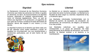 Ejes rectores
Dignidad
La Declaración Universal de los Derechos Humanos
menciona que todas las personas son libres e iguales
en derechos; es decir, da reconocimiento a la dignidad
humana, plasmada en tratados internacionales, así
como en diversas legislaciones. Pero, ¿a qué se
refiere esa dignidad? A la protección y la garantía de
que cada ser humano constituya la base del Estado de
derecho; deriva del respeto a uno mismo y a los
demás.
La dignidad humana es el derecho que tiene cada uno
de ser valorado como sujeto individual y social, en
igualdad de circunstancias, con sus características y
condiciones particulares, por el solo hecho de ser
persona.
Libertad
La libertad es un derecho sagrado e imprescriptible
que todos los seres humanos poseen. La libertad es la
facultad de obrar según su voluntad, respetando la ley
y el derecho ajeno.
Las libertades individuales fundamentales son la
libertad de opinión, de expresión, de circulación, de
pensamiento, de consciencia, de religión y el derecho
a la vida privada.
Las libertades colectivas son aquellas que
corresponden a un grupo de personas. Se trata
particularmente de la libertad de asociación, de reunión
pacífica, la libertad sindical y el derecho a la
manifestación.
 