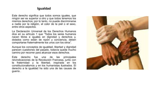 Igualdad
Este derecho significa que todos somos iguales, que
ningún ser es superior a otro y que todos tenemos los
mismos derechos; por lo tanto, no puede discriminarse
a nadie por la religión, el color de la piel o el sexo,
entre otros aspectos.
La Declaración Universal de los Derechos Humanos
dice en su artículo 1 que “Todos los seres humanos
nacen libres e iguales en dignidad y derechos y,
dotados como están de razón y conciencia, deben
comportarse fraternalmente los unos con los otros”.
Aunque los conceptos de igualdad, libertad y dignidad
parecen cuestiones del pasado, todavía queda mucho
camino por recorrer para alcanzar esos derechos.
Este derecho fue una de las principales
reivindicaciones de la Revolución Francesa, junto con
la fraternidad y la libertad, inspirada en los
constitucionalismos y en los humanistas ilustrados. El
derecho a la igualdad ha sido una de las causas de
guerra .
 