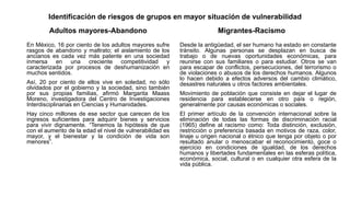Identificación de riesgos de grupos en mayor situación de vulnerabilidad
Adultos mayores-Abandono
En México, 16 por ciento de los adultos mayores sufre
rasgos de abandono y maltrato; el aislamiento de los
ancianos es cada vez más patente en una sociedad
inmersa en una creciente competitividad y
caracterizada por procesos de deshumanización en
muchos sentidos.
Así, 20 por ciento de ellos vive en soledad, no sólo
olvidados por el gobierno y la sociedad, sino también
por sus propias familias, afirmó Margarita Maass
Moreno, investigadora del Centro de Investigaciones
Interdisciplinarias en Ciencias y Humanidades.
Hay cinco millones de ese sector que carecen de los
ingresos suficientes para adquirir bienes y servicios
para vivir dignamente. “Tenemos la hipótesis de que
con el aumento de la edad el nivel de vulnerabilidad es
mayor, y el bienestar y la condición de vida son
menores”.
Migrantes-Racismo
Desde la antigüedad, el ser humano ha estado en constante
tránsito. Algunas personas se desplazan en busca de
trabajo o de nuevas oportunidades económicas, para
reunirse con sus familiares o para estudiar. Otros se van
para escapar de conflictos, persecuciones, del terrorismo o
de violaciones o abusos de los derechos humanos. Algunos
lo hacen debido a efectos adversos del cambio climático,
desastres naturales u otros factores ambientales.
Movimiento de población que consiste en dejar el lugar de
residencia para establecerse en otro país o región,
generalmente por causas económicas o sociales.
El primer artículo de la convención internacional sobre la
eliminación de todas las formas de discriminación racial
(1965) define al racismo como: Toda distinción, exclusión,
restricción o preferencia basada en motivos de raza, color,
linaje u origen nacional o étnico que tenga por objeto o por
resultado anular o menoscabar el reconocimiento, goce o
ejercicio en condiciones de igualdad, de los derechos
humanos y libertades fundamentales en las esferas política,
económica, social, cultural o en cualquier otra esfera de la
vida pública.
 