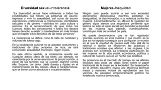 Diversidad sexual-Intolerancia
“La diversidad sexual hace referencia a todas las
posibilidades que tienen las personas de asumir,
expresar y vivir la sexualidad, así como de asumir
expresiones, preferencias u orientaciones, identidades
sexuales y de género —distintas en cada cultura y
persona. Es el reconocimiento de que todos los
cuerpos, todas las sensaciones y todos los deseos
tienen derecho a existir y manifestarse sin más límites
que el respeto a los derechos de las otras personas”
La intolerancia se define como la falta de habilidad y
voluntad de tolerar algo.
En la intolerancia cultural no se aceptan costumbres y
tradiciones de otras personas, de raza, de otra
comunidad, sexualidad, municipio, región o país.
En este último sentido, la intolerancia resulta ser
cualquier actitud plano de las ideas, por ejemplo, se
caracteriza por la perseverancia en la propia opinión, a
pesar de las razones que se puedan esgrimir contra
ella. Supone, por tanto, cierta dureza y rigidez en el
mantenimiento de las propias ideas o características,
que se tienen como absolutas e inquebrantables.
Mujeres-Inequidad
Ningún país puede aspirar a ser una sociedad
plenamente democrática mientras persistan la
desigualdad, la discriminación, y la violencia contra las
mujeres. Lamentablemente, en México la igualdad de
género sigue siendo una asignatura pendiente que
lastima no sólo el tejido social sino también la dignidad
de las mujeres que además, numéricamente,
constituyen más de la mitad del país.
No puede desconocerse que se han registrado
grandes avances en esta materia y que mucho es lo
que se ha logrado conseguir para configurar un mundo
en el que la equidad de género esté más allá de la
retórica y donde se destierren las prácticas y
tradiciones sociales que afectan a las mujeres. Los
avances son evidentes. La creciente participación de
las mujeres en la vida social, económica, política y
cultural de nuestro país es un hecho que enaltece.
Su presencia en el mercado de trabajo en las últimas
décadas deja atrás las viejas ideas sobre el papel
tradicional de la mujer en la sociedad. Su desempeño
en el ámbito educativo revela una eficiencia terminal
mayor y menores índices de reprobación que los
varones. Su paulatino empoderamiento político ha
fortalecido nuestra democracia.
 