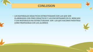 CONLUSION
• LOS MATERIALES DIDACTICOS ESTRUCTURADOS SON LOS QUE SON
ELABORADOS CON FINES DIDACTICOS Y LOS ENCONTRAMOS EN EL MERCADO
Y LOS MATERIALES NO ESTRUCTURADOS SON LOS QUE HACEMOS NOSOTRAS
COMO PROFESORAS CON LOS ALUMNOS
 