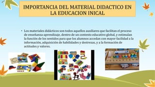IMPORTANCIA DEL MATERIAL DIDACTICO EN
LA EDUCACION INICAL
• Los materiales didácticos son todos aquellos auxiliares que facilitan el proceso
de enseñanza-aprendizaje, dentro de un contexto educativo global, y estimulan
la función de los sentidos para que los alumnos accedan con mayor facilidad a la
información, adquisición de habilidades y destrezas, y a la formación de
actitudes y valores.
 
