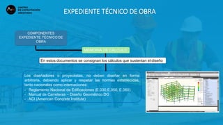 EXPEDIENTE TÉCNICO DE OBRA
COMPONENTES
EXPEDIENTE TÉCNICO DE
OBRA
MEMORIA DE CÁLCULO
En estos documentos se consignan los cálculos que sustentan el diseño:
Los diseñadores o proyectistas, no deben diseñar en forma
arbitraria, debiendo aplicar y respetar las normas establecidas,
tanto nacionales como internaciones:
- Reglamento Nacional de Edificaciones (E.030,E.050, E.060)
- Manual de Carreteras – Diseño Geométrico DG
- ACI (American Concrete Institute)
 