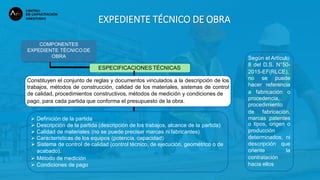 EXPEDIENTE TÉCNICO DE OBRA
COMPONENTES
EXPEDIENTE TÉCNICO DE
OBRA
ESPECIFICACIONES TÉCNICAS
 Definición de la partida
 Descripción de la partida (descripción de los trabajos, alcance de la partida)
 Calidad de materiales (no se puede precisar marcas ni fabricantes)
 Características de los equipos (potencia, capacidad)
 Sistema de control de calidad (control técnico, de ejecución, geométrico o de
acabado).
 Método de medición
 Condiciones de pago
Constituyen el conjunto de reglas y documentos vinculados a la descripción de los
trabajos, métodos de construcción, calidad de los materiales, sistemas de control
de calidad, procedimientos constructivos, métodos de medición y condiciones de
pago, para cada partida que conforma el presupuesto de la obra.
Según el Artículo
8 del D.S. N°50-
2015-EF(RLCE),
no se puede
hacer referencia
a fabricación o
procedencia,
procedimiento
de fabricación,
marcas patentes
o tipos, origen o
producción
determinados, ni
descripción que
oriente la
contratación
hacia ellos
 