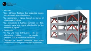 • Ventajas
 Los pórticos facilitan los espacios según
requerimientos arquitectónicos
 La resistencia y rigidez lateral es mayor al
sistema de pórticos
 La resistencia a fuerzas sísmicas se dará
cuando haya una buena distribución de los
elementos rígidos
• Desventajas
 Si hay una mala distribución de los
elementos rígidos, se puede
generar concentración de esfuerzos.
 También se puede presentar una mala
distribución de cargas hacia las fundaciones
 
