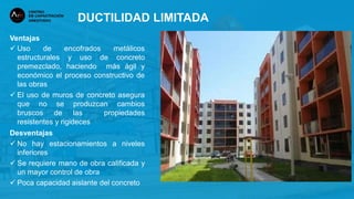 Ventajas
 Uso de encofrados metálicos
estructurales y uso de concreto
premezclado, haciendo más ágil y
económico el proceso constructivo de
las obras
 El uso de muros de concreto asegura
que no se produzcan cambios
bruscos de las propiedades
resistentes y rigideces
Desventajas
 No hay estacionamientos a niveles
inferiores
 Se requiere mano de obra calificada y
un mayor control de obra
 Poca capacidad aislante del concreto
DUCTILIDAD LIMITADA
 