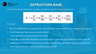 La Fórmula Polinómica de Reajuste Automático adoptará la siguiente fórmula general básica:
ESTRUCTURA BASE
En la cual:
− K: Es el coeficiente de reajuste del valor del Certificado, como resultado de la variación de precios de
los elementos que intervienen en la construcción.
Será expresado con aproximación al milésimo.
− a, b, c, de y e: Son cifras decimales con aproximación al milésimo que presentan los coeficientes de
incidencia en el costo de la obra, de los elementos mano de obra, materiales, equipo de construcción,
varios, gastos generales y utilidad, respectivamente, donde:
 