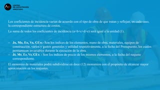 Los coeficientes de incidencia varían de acuerdo con el tipo de obra de que tratan y reflejan, en cada caso,
la correspondiente estructura de costos.
La suma de todos los coeficientes de incidencia (a+b+c+d+e) será igual a la unidad (1).
− Jo, Mo, Eo, Vo, GUo.- Son los índices de los elementos, mano de obra, materiales, equipos de
construcción, varios y gastos generales y utilidad respectivamente, a la fecha del Presupuesto, los cuales
permanecen invariables durante la ejecución de la obra.
− Jr, Mr, Er, Vr, GUr. - Son los índices de precio de los mismos elementos, a la fecha del reajuste
correspondiente.
El monomio de materiales podrá subdividirse en doce (12) monomios con el propósito de alcanzar mayor
aproximación en los reajustes.
 
