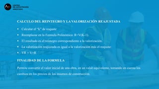 CALCULO DEL REINTEGRO Y LA VALORIZACIÓN REAJUSTADA
 Calcular el “k” de reajuste
 Reemplazar en la Formula Polinómica: R=V(K-1).
 El resultado es el reintegro correspondiente a la valorización.
 La valorización reajustada es igual a la valorización más el reajuste:
 VR = V+R
FINALIDAD DE LA FORMULA
Permite convertir el valor inicial de una obra, en un valor equivalente, tomando en cuenta los
cambios en los precios de los insumos de construcción.
 