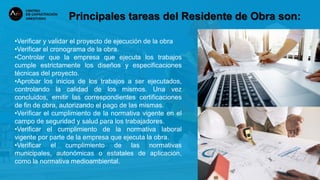 Principales tareas del Residente de Obra son:
•Verificar y validar el proyecto de ejecución de la obra
•Verificar el cronograma de la obra.
•Controlar que la empresa que ejecuta los trabajos
cumple estrictamente los diseños y especificaciones
técnicas del proyecto.
•Aprobar los inicios de los trabajos a ser ejecutados,
controlando la calidad de los mismos. Una vez
concluidos, emitir las correspondientes certificaciones
de fin de obra, autorizando el pago de las mismas.
•Verificar el cumplimiento de la normativa vigente en el
campo de seguridad y salud para los trabajadores.
•Verificar el cumplimiento de la normativa laboral
vigente por parte de la empresa que ejecuta la obra.
•Verificar el cumplimiento de las normativas
municipales, autonómicas o estatales de aplicación,
como la normativa medioambiental.
 