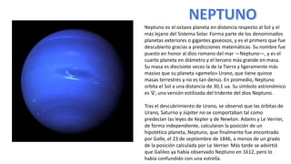 Neptuno es el octavo planeta en distancia respecto al Sol y el
más lejano del Sistema Solar. Forma parte de los denominados
planetas exteriores o gigantes gaseosos, y es el primero que fue
descubierto gracias a predicciones matemáticas. Su nombre fue
puesto en honor al dios romano del mar —Neptuno—, y es el
cuarto planeta en diámetro y el tercero más grande en masa.
Su masa es diecisiete veces la de la Tierra y ligeramente más
masivo que su planeta «gemelo» Urano, que tiene quince
masas terrestres y no es tan denso. En promedio, Neptuno
orbita el Sol a una distancia de 30,1 ua. Su símbolo astronómico
es ♆, una versión estilizada del tridente del dios Neptuno.
Tras el descubrimiento de Urano, se observó que las órbitas de
Urano, Saturno y Júpiter no se comportaban tal como
predecían las leyes de Kepler y de Newton. Adams y Le Verrier,
de forma independiente, calcularon la posición de un
hipotético planeta, Neptuno, que finalmente fue encontrado
por Galle, el 23 de septiembre de 1846, a menos de un grado
de la posición calculada por Le Verrier. Más tarde se advirtió
que Galileo ya había observado Neptuno en 1612, pero lo
había confundido con una estrella.
 