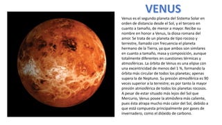 Venus es el segundo planeta del Sistema Solar en
orden de distancia desde el Sol, y el tercero en
cuanto a tamaño, de menor a mayor. Recibe su
nombre en honor a Venus, la diosa romana del
amor. Se trata de un planeta de tipo rocoso y
terrestre, llamado con frecuencia el planeta
hermano de la Tierra, ya que ambos son similares
en cuanto a tamaño, masa y composición, aunque
totalmente diferentes en cuestiones térmicas y
atmosféricas. La órbita de Venus es una elipse con
una excentricidad de menos del 1 %, formando la
órbita más circular de todos los planetas; apenas
supera la de Neptuno. Su presión atmosférica es 90
veces superior a la terrestre; es por tanto la mayor
presión atmosférica de todos los planetas rocosos.
A pesar de estar situado más lejos del Sol que
Mercurio, Venus posee la atmósfera más caliente,
pues ésta atrapa mucho más calor del Sol, debido a
que está compuesta principalmente por gases de
invernadero, como el dióxido de carbono.
 