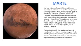 Marte es el cuarto planeta del Sistema Solar más
cercano al Sol. Llamado así por el dios de la guerra de
la mitología romana Marte, recibe a veces el apodo de
planeta rojo debido a la apariencia rojiza que le
confiere el óxido de hierro que domina su superficie.
Tiene una atmósfera delgada formada por dióxido de
carbono, y dos satélites: Fobos y Deimos. Forma parte
de los llamados planetas telúricos (de naturaleza
rocosa, como la Tierra) y es el planeta interior más
alejado del Sol. Es, en muchos aspectos, el más
parecido a la Tierra.
Aunque en apariencia podría parecer un planeta
muerto, no lo es. Sus campos de dunas siguen siendo
mecidos por el viento marciano, sus casquetes polares
cambian con las estaciones e incluso parece que hay
algunos pequeños flujos estacionales de agua.
 