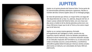 Júpiter es el quinto planeta del Sistema Solar. Forma parte de
los denominados planetas exteriores o gaseosos. Recibe su
nombre del dios romano Júpiter (Zeus en la mitología griega).
Se trata del planeta que ofrece un mayor brillo a lo largo del
año dependiendo de su fase. Es, además, después del Sol, el
mayor cuerpo celeste del Sistema Solar, con una masa casi
dos veces y media la de los demás planetas juntos (con una
masa 318 veces mayor que la de la Tierra y tres veces mayor
que la de Saturno).
Júpiter es un cuerpo masivo gaseoso, formado
principalmente por hidrógeno y helio, carente de una
superficie interior definida. Entre los detalles atmosféricos
destacan la Gran mancha roja, un enorme anticiclón situado
en las latitudes tropicales del hemisferio sur, la estructura de
nubes en bandas oscuras y zonas brillantes, y la dinámica
atmosférica global determinada por intensos vientos zonales
alternantes en latitud y con velocidades de hasta 140 m/s
(504 km/h).
 