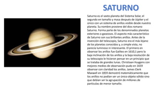 Saturno es el sexto planeta del Sistema Solar, el
segundo en tamaño y masa después de Júpiter y el
único con un sistema de anillos visible desde nuestro
planeta. Su nombre proviene del dios romano
Saturno. Forma parte de los denominados planetas
exteriores o gaseosos. El aspecto más característico
de Saturno son sus brillantes anillos. Antes de la
invención del telescopio, Saturno era el más lejano
de los planetas conocidos y, a simple vista, no
parecía luminoso ni interesante. El primero en
observar los anillos fue Galileo en 1610,1 pero la
baja inclinación de los anillos y la baja resolución de
su telescopio le hicieron pensar en un principio que
se trataba de grandes lunas. Christiaan Huygens con
mejores medios de observación pudo en 1659
observar con claridad los anillos. James Clerk
Maxwell en 1859 demostró matemáticamente que
los anillos no podían ser un único objeto sólido sino
que debían ser la agrupación de millones de
partículas de menor tamaño.
 