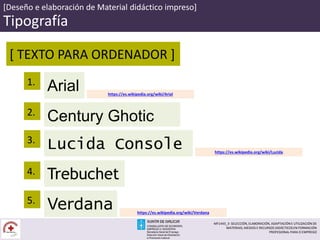 [Deseño e elaboración de Material didáctico impreso]
Tipografía
[ TEXTO PARA ORDENADOR ]
Arial1.
Century Ghotic
Lucida Console
2.
3.
Trebuchet
Verdana
4.
5.
https://es.wikipedia.org/wiki/Arial
https://es.wikipedia.org/wiki/Lucida
https://es.wikipedia.org/wiki/Verdana
MF1443_3- SELECCIÓN, ELABORACIÓN, ADAPTACIÓN E UTILIZACIÓN DE
MATERIAIS, MEDIOS E RECURSOS DIDÁCTICOS EN FORMACIÓN
PROFESIONAL PARA O EMPREGO
 