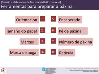 [Deseño e elaboración de Material didáctico impreso]
Ferramentas para preparar a páxina
Orientación 1.
Tamaño do papel 2. Pé de páxina6.
Marxes 3. Número de páxina7.
Encabezado5.
Marca de auga 4. Retícula8.
MF1443_3- SELECCIÓN, ELABORACIÓN, ADAPTACIÓN E UTILIZACIÓN DE
MATERIAIS, MEDIOS E RECURSOS DIDÁCTICOS EN FORMACIÓN
PROFESIONAL PARA O EMPREGO
 