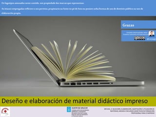 [Deseño e elaboración de Material didáctico impreso]
Deseño e elaboración de material didáctico impreso
Oslogotiposamosados neste contido,son propiedadedas marcas que representan.
Asimaxesempregadasreflicteno seu permiso,propietarioou fonteno péde fotoou posúen unhalicenza deuso de dominio público ou son de
elaboraciónpropia.
Grazas
@carpaga
Contidos desenvolvidos baixo
Creative Commons 4.0 Internacional
MF1443_3- SELECCIÓN, ELABORACIÓN, ADAPTACIÓN E UTILIZACIÓN DE
MATERIAIS, MEDIOS E RECURSOS DIDÁCTICOS EN FORMACIÓN
PROFESIONAL PARA O EMPREGO
 