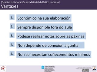 [Deseño e elaboración de Material didáctico impreso]
Vantaxes
Sempre dispoñible fora do aula2.
Pódese realizar notas sobre as páxinas3.
Económico na súa elaboración1.
Non depende de conexión algunha4.
Non se necesitan coñecementos mínimos5.
Contenidos desarrollados bajo
Creative Commons 4.0 Internacional
@carpaga
 