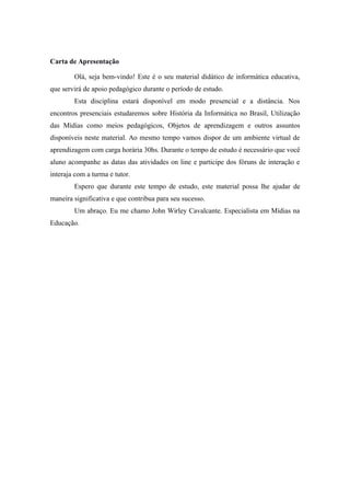 Carta de Apresentação
Olá, seja bem-vindo! Este é o seu material didático de informática educativa,
que servirá de apoio pedagógico durante o período de estudo.
Esta disciplina estará disponível em modo presencial e a distância. Nos
encontros presenciais estudaremos sobre História da Informática no Brasil, Utilização
das Mídias como meios pedagógicos, Objetos de aprendizagem e outros assuntos
disponíveis neste material. Ao mesmo tempo vamos dispor de um ambiente virtual de
aprendizagem com carga horária 30hs. Durante o tempo de estudo é necessário que você
aluno acompanhe as datas das atividades on line e participe dos fóruns de interação e
interaja com a turma e tutor.
Espero que durante este tempo de estudo, este material possa lhe ajudar de
maneira significativa e que contribua para seu sucesso.
Um abraço. Eu me chamo John Wirley Cavalcante. Especialista em Mídias na
Educação.
 