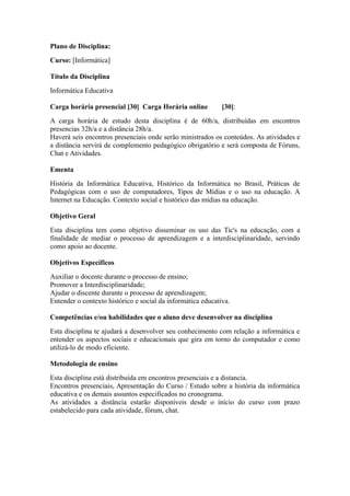 Plano de Disciplina:
Curso: [Informática]
Título da Disciplina
Informática Educativa
Carga horária presencial [30] Carga Horária online [30]:
A carga horária de estudo desta disciplina é de 60h/a, distribuídas em encontros
presencias 32h/a e a distância 28h/a.
Haverá seis encontros presenciais onde serão ministrados os conteúdos. As atividades e
a distância servirá de complemento pedagógico obrigatório e será composta de Fóruns,
Chat e Atividades.
Ementa
História da Informática Educativa, Histórico da Informática no Brasil, Práticas de
Pedagógicas com o uso de computadores, Tipos de Mídias e o uso na educação. A
Internet na Educação. Contexto social e histórico das mídias na educação.
Objetivo Geral
Esta disciplina tem como objetivo disseminar os uso das Tic's na educação, com a
finalidade de mediar o processo de aprendizagem e a interdisciplinaridade, servindo
como apoio ao docente.
Objetivos Específicos
Auxiliar o docente durante o processo de ensino;
Promover a Interdisciplinaridade;
Ajudar o discente durante o processo de aprendizagem;
Entender o contexto histórico e social da informática educativa.
Competências e/ou habilidades que o aluno deve desenvolver na disciplina
Esta disciplina te ajudará a desenvolver seu conhecimento com relação a informática e
entender os aspectos sociais e educacionais que gira em torno do computador e como
utilizá-lo de modo eficiente.
Metodologia de ensino
Esta disciplina está distribuída em encontros presenciais e a distancia.
Encontros presenciais, Apresentação do Curso / Estudo sobre a história da informática
educativa e os demais assuntos especificados no cronograma.
As atividades a distância estarão disponíveis desde o início do curso com prazo
estabelecido para cada atividade, fórum, chat.
 