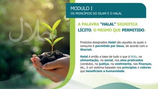 MODULO I
OS PRINCÍPIOS DO ISLAM E O HALAL
A PALAVRA “HALAL” SIGNIFICA
LÍCITO, O MESMO QUE PERMITIDO.
Produtos designados Halal são aqueles os quais o
consumo é permitido por Deus, de acordo com a
Shariah.
Halal é então a base de tudo o que é lícito, na
alimentação, no social, nos atos praticados
(conduta), na justiça, na vestimenta, nas finanças,
etc., é um sistema baseado nos princípios e valores
que beneficiem a humanidade.
 
