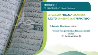 MODULO I
OS PRINCÍPIOS DO ISLAM E O HALAL
O Sagrado Alcorão nos ensina:
“Foram-vos permitidas todas as coisas
sadias”
(5ª Surata, versículo 4).
A PALAVRA “HALAL” SIGNIFICA
LÍCITO, O MESMO QUE PERMITIDO.
 