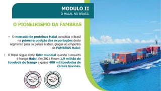 MODULO II
O HALAL NO BRASIL
O PIONEIRISMO DA FAMBRAS
• O mercado de proteínas Halal consolida o Brasil
na primeira posição das exportações deste
segmento para os países árabes, graças ao empenho
da FAMBRAS Halal;
• O Brasil segue como líder mundial quando o assunto
é frango Halal. Em 2021 Foram 1,9 milhão de
tonelada de frango e quase 400 mil toneladas de
carnes bovinas.
 