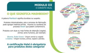 MODULO III
O CONCEITO HALAL
O QUE SIGNIFICA MASHBOOH?
A palavra Mashbooh significa duvidoso ou suspeito.
Produtos industrializados, pois o processo de fabricação
pode agregar matérias-primas, insumos ou auxiliares de
processo Haram que podem contaminá-lo.
Produtos com duas ou mais fontes de obtenção (vegetal,
animal, seres humano), por exemplo:
Glicerina, Ácidos Graxos - Origem animal ou vegetal.
L-Cisteína – Origem humana, animal, vegetal e petróleo.
A certificação Halal é obrigatória
para produtos desta categoria!
 