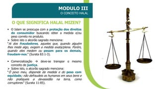 MODULO III
O CONCEITO HALAL
O QUE SIGNIFICA HALAL MIZEN?
▪ O Islam se preocupa com a proteção dos direitos
do consumidor buscando obter a medida e/ou
peso correto no produto.
➢ Sobre isto o alcorão sagrado menciona:
“Ai dos fraudadores, aqueles que, quando alguém
lhes mede algo, exigem a medida exata/plena. Porém,
quando eles medem ou pesam para os demais,
fraudam-nos.” (Surata 83:1-3).
▪ Comercialização → deve-se transpor o mesmo
conceito de justiça.
➢ Sobre isto, o alcorão sagrado menciona:
“Ó povo meu, disponde da medida e do peso com
equidade; não defraudeis os humanos em seus bens e
não pratiqueis a devassidão na terra, como
corruptores.” (Surata 11:85).
 