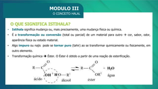 MODULO III
O CONCEITO HALAL
• Istihala significa mudança ou, mais precisamente, uma mudança física ou química.
• É a transformação ou conversão (total ou parcial) de um material para outro → cor, sabor, odor,
aparência física ou estado material.
• Algo impuro ou najis pode se tornar puro (tahir) ao se transformar quimicamente ou fisicamente, em
outro elemento.
• Transformação química ➔ Éster. O Éster é obtido a partir de uma reação de esterificação.
O QUE SIGNIFICA ISTIHALA?
 