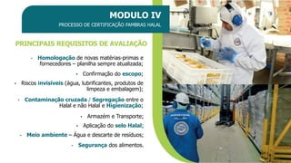 PRINCIPAIS REQUISITOS DE AVALIAÇÃO
MODULO IV
PROCESSO DE CERTIFICAÇÃO FAMBRAS HALAL
• Homologação de novas matérias-primas e
fornecedores – planilha sempre atualizada;
• Segurança dos alimentos.
• Confirmação do escopo;
• Riscos invisíveis (água, lubrificantes, produtos de
limpeza e embalagem);
• Contaminação cruzada / Segregação entre o
Halal e não Halal e Higienização;
• Armazém e Transporte;
• Aplicação do selo Halal;
• Meio ambiente – Água e descarte de resíduos;
 