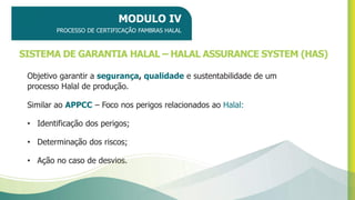 SISTEMA DE GARANTIA HALAL – HALAL ASSURANCE SYSTEM (HAS)
Objetivo garantir a segurança, qualidade e sustentabilidade de um
processo Halal de produção.
Similar ao APPCC – Foco nos perigos relacionados ao Halal:
• Identificação dos perigos;
• Determinação dos riscos;
• Ação no caso de desvios.
MODULO IV
PROCESSO DE CERTIFICAÇÃO FAMBRAS HALAL
 