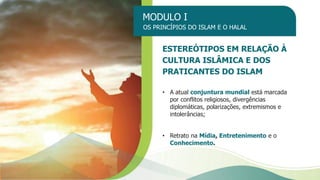 MODULO I
OS PRINCÍPIOS DO ISLAM E O HALAL
ESTEREÓTIPOS EM RELAÇÃO À
CULTURA ISLÂMICA E DOS
PRATICANTES DO ISLAM
• A atual conjuntura mundial está marcada
por conflitos religiosos, divergências
diplomáticas, polarizações, extremismos e
intolerâncias;
• Retrato na Mídia, Entretenimento e o
Conhecimento.
 