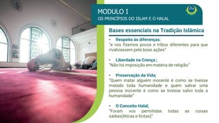 • Respeito às diferenças;
• “ e vos fizemos povos e tribos diferentes para
que rivalizassem pela boas ações”
• Liberdade na Crença ;
• “Não há imposição em matéria de religião”
• Preservação da Vida;
• “Quem matar alguém inocente é como se
tivesse matado toda humanidade e quem salvar
uma pessoa inocente é como se tivesse salvo
toda a humanidade”
• O Conceito Halal;
“Foram vos permitidas todas as coisas
sadias(éticas e lícitas)”
Bases essenciais na Tradição Islâmica
MÓDULO I
Os Princípios do Islam e o Halal
Bases essenciais na Tradição Islâmica
• Respeito às diferenças;
“e vos fizemos povos e tribos diferentes para que
rivalizassem pela boas ações”
• Liberdade na Crença ;
“Não há imposição em matéria de religião”
• Preservação da Vida;
“Quem matar alguém inocente é como se tivesse
matado toda humanidade e quem salvar uma
pessoa inocente é como se tivesse salvo toda a
humanidade”
• O Conceito Halal;
“Foram vos permitidas todas as coisas
sadias(éticas e lícitas)”
OS PRINCÍPIOS DO ISLAM E O HALAL
MODULO I
 