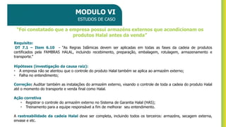 MODULO VI
ESTUDOS DE CASO
Requisito:
DT 7.1 – Item 6.10 - “As Regras Islâmicas devem ser aplicadas em todas as fases da cadeia de produtos
certificados pela FAMBRAS HALAL, incluindo recebimento, preparação, embalagem, rotulagem, armazenamento e
transporte.”
Hipóteses (investigação da causa raiz):
• A empresa não se atentou que o controle do produto Halal também se aplica ao armazém externo;
• Falha no entendimento;
Correção: Auditar também as instalações do armazém externo, visando o controle de toda a cadeia do produto Halal
até o momento do transporte e venda final como Halal.
Ação corretiva
• Registrar o controle do armazém externo no Sistema de Garantia Halal (HAS);
• Treinamento para a equipe responsável a fim de melhorar seu entendimento.
A rastreabilidade da cadeia Halal deve ser completa, incluindo todos os terceiros: armazéns, secagem externa,
envase e etc.
“Foi constatado que a empresa possui armazéns externos que acondicionam os
produtos Halal antes da venda”
 