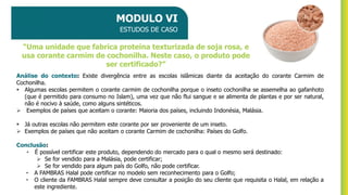 MODULO VI
ESTUDOS DE CASO
Análise do contexto: Existe divergência entre as escolas islâmicas diante da aceitação do corante Carmim de
Cochonilha.
▪ Algumas escolas permitem o corante carmim de cochonilha porque o inseto cochonilha se assemelha ao gafanhoto
(que é permitido para consumo no Islam), uma vez que não flui sangue e se alimenta de plantas e por ser natural,
não é nocivo à saúde, como alguns sintéticos.
➢ Exemplos de países que aceitam o corante: Maioria dos países, incluindo Indonésia, Malásia.
▪ Já outras escolas não permitem este corante por ser proveniente de um inseto.
➢ Exemplos de países que não aceitam o corante Carmim de cochonilha: Países do Golfo.
Conclusão:
• É possível certificar este produto, dependendo do mercado para o qual o mesmo será destinado:
➢ Se for vendido para a Malásia, pode certificar;
➢ Se for vendido para algum país do Golfo, não pode certificar.
• A FAMBRAS Halal pode certificar no modelo sem reconhecimento para o Golfo;
• O cliente da FAMBRAS Halal sempre deve consultar a posição do seu cliente que requisita o Halal, em relação a
este ingrediente.
“Uma unidade que fabrica proteína texturizada de soja rosa, e
usa corante carmim de cochonilha. Neste caso, o produto pode
ser certificado?”
 