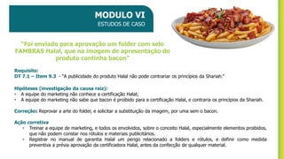 MODULO VI
ESTUDOS DE CASO
Requisito:
DT 7.1 – Item 9.3 - “A publicidade do produto Halal não pode contrariar os princípios da Shariah.”
Hipóteses (investigação da causa raiz):
• A equipe do marketing não conhece a certificação Halal;
• A equipe do marketing não sabe que bacon é proibido para a certificação Halal, e contraria os princípios da Shariah.
Correção: Reprovar a arte do folder, e solicitar a substituição da imagem, por uma sem o bacon.
Ação corretiva
• Treinar a equipe de marketing, e todos os envolvidos, sobre o conceito Halal, especialmente elementos proibidos,
que não podem constar nos rótulos e materiais publicitários.
• Registrar no manual de garantia Halal um perigo relacionado a folders e rótulos, e definir como medida
preventiva a prévia aprovação da certificadora Halal, antes da confecção de qualquer material.
“Foi enviado para aprovação um folder com selo
FAMBRAS Halal, que na imagem de apresentação do
produto continha bacon”
 