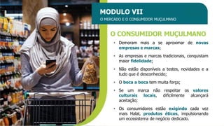MODULO VII
O MERCADO E O CONSUMIDOR MUÇULMANO
O CONSUMIDOR MUÇULMANO
• Demoram mais a se aproximar de novas
empresas e marcas;
• As empresas e marcas tradicionais, conquistam
maior fidelidade;
• Não estão disponíveis a testes, novidades e a
tudo que é desconhecido;
• O boca a boca tem muita força;
• Se um marca não respeitar os valores
culturais locais, dificilmente alcançará
aceitação;
• Os consumidores estão exigindo cada vez
mais Halal, produtos éticos, impulsionando
um ecossistema de negócio dedicado.
 