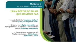 MODULO I
OS PRINCÍPIOS DO ISLAM E O HALAL
ISLAM DERIVA DE SALAM,
QUE SIGNIFICA PAZ.
• A saudação islâmica “Assalamu Alaikum”
significa “Que a paz esteja com você”.
• O Islam é uma religião monoteísta, cuja
mensagem de Deus foi repassada à humanidade por
meio de Profetas e mensageiros.
• Os muçulmanos acreditam nas três
Religiões monoteístas: o Cristianismo, o
Judaísmo e o Islam.
 