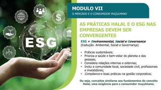 MODULO VII
O MERCADO E O CONSUMIDOR MUÇULMANO
AS PRÁTICAS HALAL E O ESG NAS
EMPRESAS DEVEM SER
CONVERGENTES
Ou seja, conceitos similares aos fundamentos do conceito
Halal, uma exigência para o consumidor muçulmano.
ESG = Environmental, Social e Governance
(tradução: Ambiental, Social e Governança)
• Práticas sustentáveis;
• Prioriza a saúde e bem-estar do planeta e das
pessoas;
• Considera relações internas e externas;
• Inclui a comunidade local, sociedade civil, profissionais
e investidores;
• Compliance e boas práticas na gestão corporativa;
 