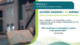 MODULO I
OS PRINCÍPIOS DO ISLAM E O HALAL
ALCORÃO SAGRADO E NA SUNNAH
(Ditos e Comportamentos do Profeta Muhammad)
Assim, o Alcorão é, em cada detalhe, o único e
miraculoso texto que foi revelado a Muhammad (S.A.A.S).
O Altíssimo disse:
“Nós revelamos a mensagem e somos
o seu preservador.”
15:9 Al Hijr
 