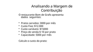Analisando a Margem de
Contribuição
O restaurante Bom de Grafo apresenta
dados seguintes:
• Pratos servidos: 3000 por mês
• Custo Fixo: $12.000
• Custo variáveis: $15000
• Preço de venda $ 10 por prato
• Capacidade: 5000 por mês
Calcule o custo do prato:
 